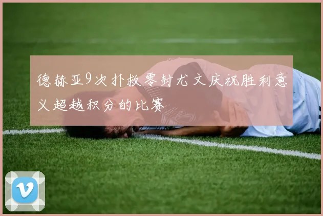德赫亚9次扑救零封尤文庆祝胜利意义超越积分的比赛
