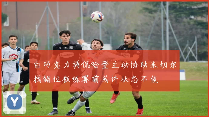 白巧克力调侃哈登主动协助米切尔找错位教练赛前或许状态不佳