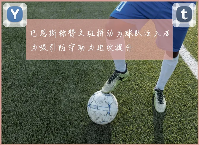 巴恩斯称赞文班拼劲为球队注入活力吸引防守助力进攻提升