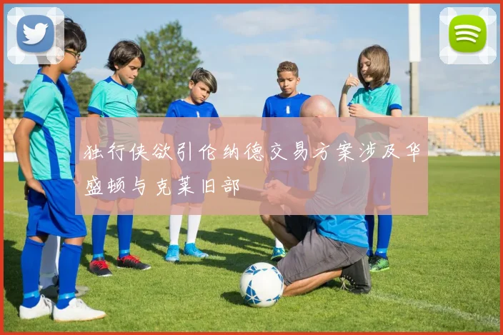独行侠欲引伦纳德交易方案涉及华盛顿与克莱旧部