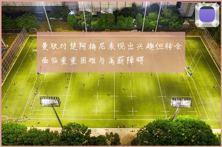 曼联对楚阿梅尼表现出兴趣但转会面临重重困难与高薪障碍