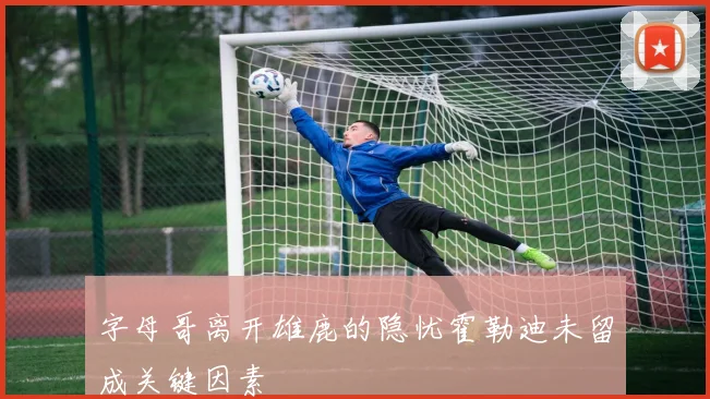字母哥离开雄鹿的隐忧霍勒迪未留成关键因素