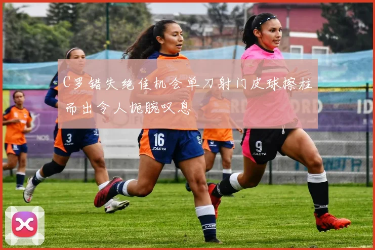 C罗错失绝佳机会单刀射门皮球擦柱而出令人扼腕叹息