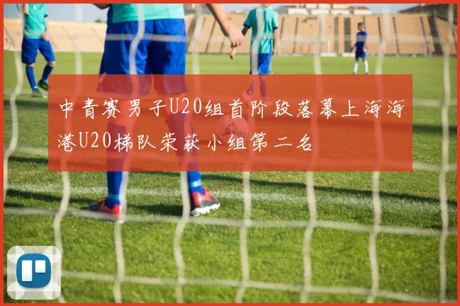 中青赛男子U20组首阶段落幕上海海港U20梯队荣获小组第二名