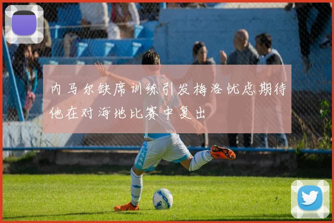 内马尔缺席训练引发梅洛忧虑期待他在对海地比赛中复出