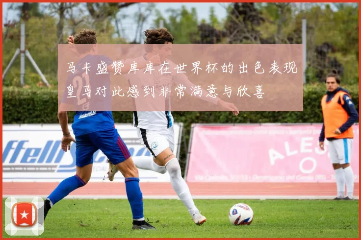 马卡盛赞库库在世界杯的出色表现皇马对此感到非常满意与欣喜