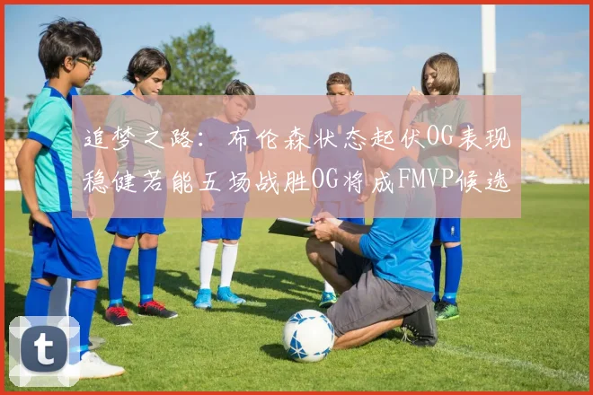 追梦之路：布伦森状态起伏OG表现稳健若能五场战胜OG将成FMVP候选