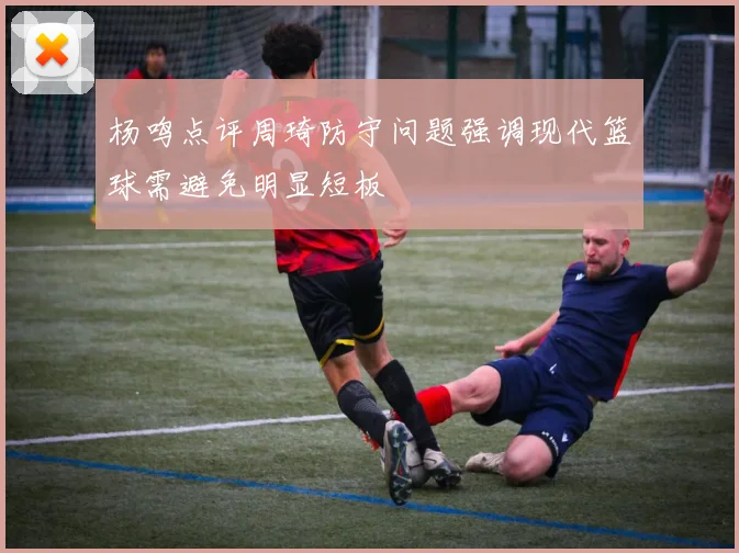 杨鸣点评周琦防守问题强调现代篮球需避免明显短板