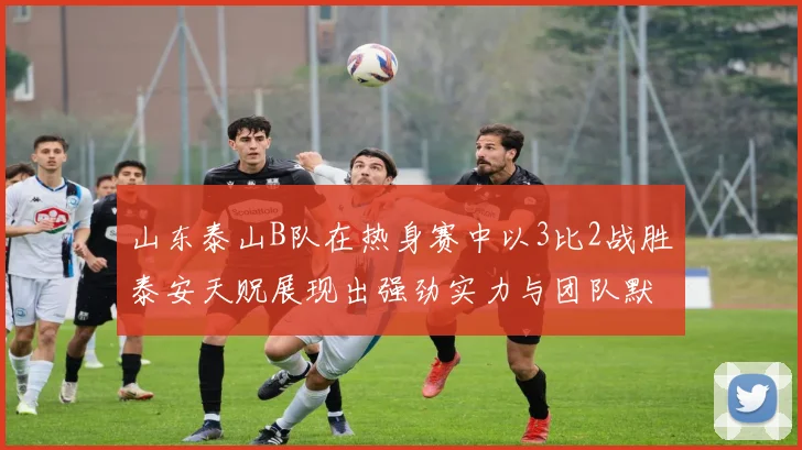 山东泰山B队在热身赛中以3比2战胜泰安天贶展现出强劲实力与团队默契