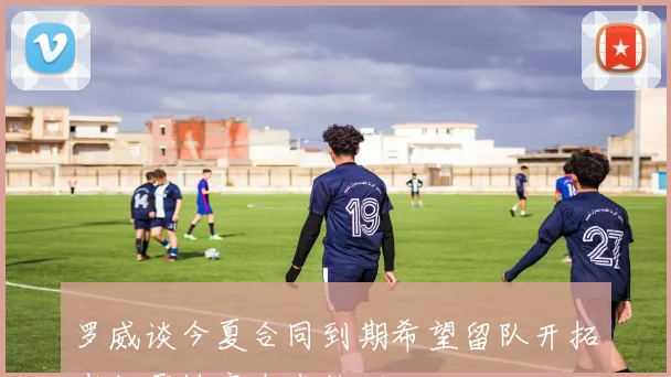 罗威谈今夏合同到期希望留队开拓者但需协商未来计划