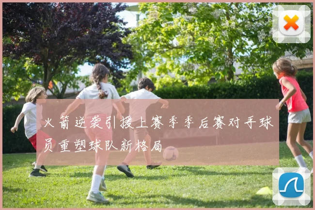 火箭逆袭引援上赛季季后赛对手球员重塑球队新格局
