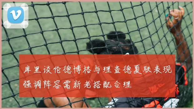 库里谈伦德博格与理查德夏联表现强调阵容需新老搭配合理