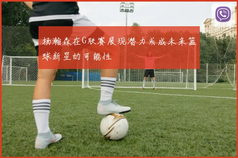 杨瀚森在G联赛展现潜力或成未来篮球新星的可能性