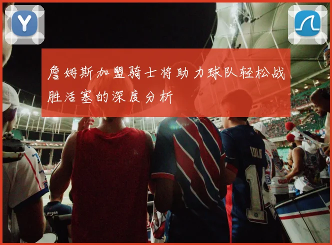 詹姆斯加盟骑士将助力球队轻松战胜活塞的深度分析