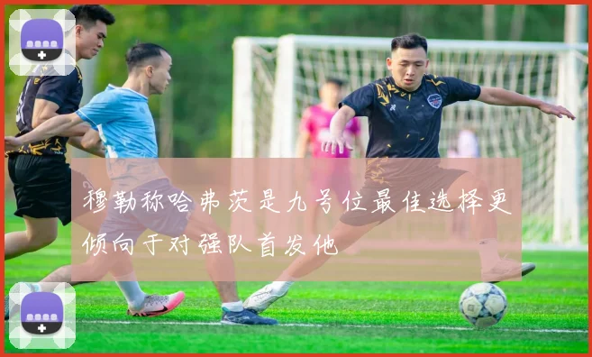 穆勒称哈弗茨是九号位最佳选择更倾向于对强队首发他
