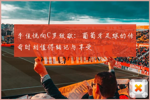 李佳悦向C罗致敬：葡萄牙足球的传奇时刻值得铭记与享受