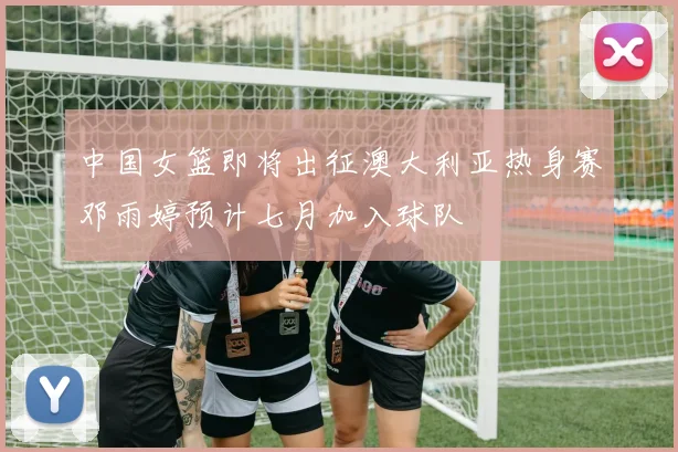 中国女篮即将出征澳大利亚热身赛邓雨婷预计七月加入球队