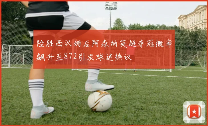 险胜西汉姆后阿森纳英超夺冠概率飙升至872引发球迷热议