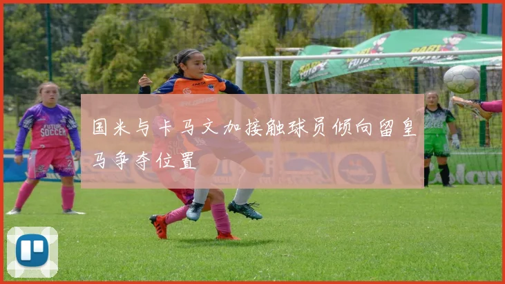 国米与卡马文加接触球员倾向留皇马争夺位置