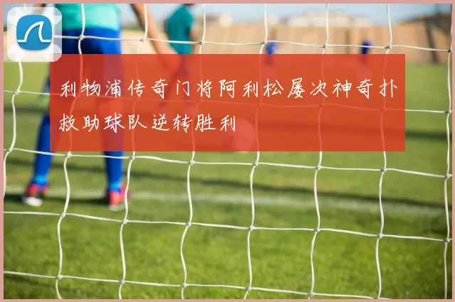 利物浦传奇门将阿利松屡次神奇扑救助球队逆转胜利