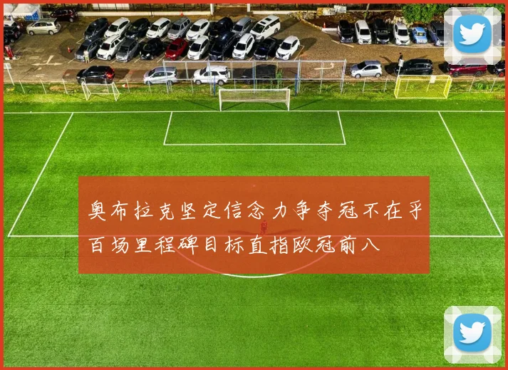 奥布拉克坚定信念力争夺冠不在乎百场里程碑目标直指欧冠前八