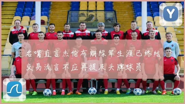 名嘴直言杰伦布朗绿军生涯已终结交易流言不应再提及头牌球员