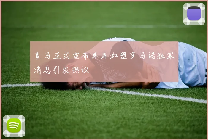 皇马正式宣布库库加盟罗马诺独家消息引发热议