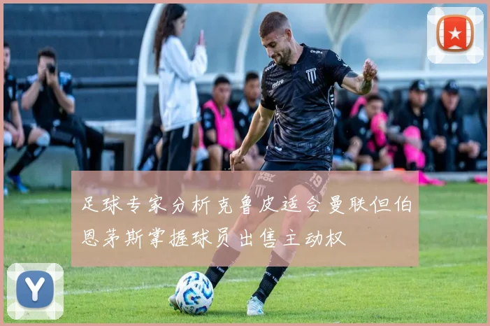 足球专家分析克鲁皮适合曼联但伯恩茅斯掌握球员出售主动权