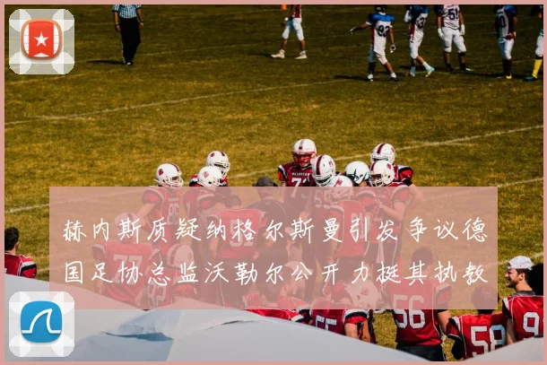 赫内斯质疑纳格尔斯曼引发争议德国足协总监沃勒尔公开力挺其执教表现